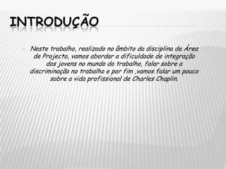 INTRODUÇÃONeste trabalho, realizado no âmbito da disciplina de Área de Projecto, vamos abordar a dificuldade de integração dos jovens no mundo do trabalho, falar sobre a discriminação no trabalho e por fim ,vamos falar um pouco sobre a vida profissional de Charles Chaplin.