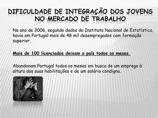 Dificuldade de integração dos jovens no mercado de trabalhoNo ano de 2006, segundo dados do Instituto Nacional de Estatística, havia em Portugal mais de 48 mil desempregados com formação superior. Mais de 100 licenciados deixam o país todos os meses.Abandonam Portugal todos os meses em busca de um emprego à altura das suas habilitações e de um salário condigno.