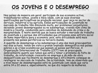 OS JOVENS E O DESEMPREGONos países de maneira em geral, participam de sua economia activa, trabalhadores velhos, jovens e meia idade, com as suas diversas qualificações participativas na produção nacional, quer seja no sector de serviços, industrial e/ou agrícola. Essas participações da juventude no mercado de trabalho têm diminuído muito, por problemas conjunturais, deixando jovens desempregados ou no subemprego, vivendo num clima de miséria e revolta, conduzindo para caminhos do submundo do crime e da marginalidade. É neste sentido que se busca estudar o mercado de trabalho da juventude e o porque das dificuldades que atravessa esse estrato social de suma importância para a economia; pois, esta dificuldade está mais presente nos países periféricos ou terceiro mundo.A questão do desemprego e/ou subemprego é uma das mais preocupantes nos dias actuais, tendo em vista a grande explosão demográfica nos países pobres e as crises económicas que passam os países periféricos. A Organização Internacional do Trabalho (OIT) tem se preocupado sensivelmente quanto aos rumos que está a tomar o problema da falta de trabalho, da rotatividade crescente no emprego e da mão-de-obra desqualificada que facilmente se desemprega e dificilmente consegue se reintegrar no mercado de trabalho. Na actualidade, tem-se observado que o nível maior de desempregados está na juventude com idade que varia entre 14 a 22 anos e, especialmente, no que diz respeito às mulheres.
