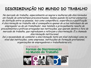 discriminação no mundo do trabalhoNo mercado de trabalho, especialmente os negros e mulheres são discriminados em função de estereótipos preconceituosos, mesmo quando há outros elementos de distinção entre as pessoas, tais como competência, experiência e qualificação.A discriminação no trabalho não é consequência apenas de actos individuais de um empregador ou de um trabalhador, mas também e principalmente resulta de procedimentos e práticas arraigadas nas instituições, que operam dentro e fora do mercado de trabalho, que reproduzem e reforçam a discriminação. É a chamada discriminação institucional.Daí a necessidade de combater a discriminação tanto em nível individual como no nível das instituições, como empresas, instituições de formação profissional, organizações de empregadores e trabalhadores etc.
