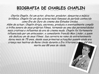 Biografia de CharleS chaplinCharlie Chaplin, foi um actor, director, produtor, dançarino e músico britânico. Chaplin foi um dos actores mais famosos do período conhecido como Era de Ouro do cinema dos Estados Unidos.Além de actuar, Chaplin dirigiu, escreveu, produziu e eventualmente compôs a trilha sonora de seus próprios filmes, tornando-se uma das personalidades mais criativas e influentes da era do cinema mudo. Chaplin foi fortemente influenciado por um antecessor, o comediante francês Max Linder, a quem ele dedicou um de seus filmes. Sua carreira no ramo do entretenimento durou mais de 75 anos, desde suas primeiras actuações quando ainda era criança nos teatros do Reino Unido durante a Era Vitoriana quase até sua morte aos 88 anos de idade.