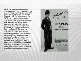 Em 2008, em uma resenha do livro Chaplin: A Life, Martin Sieff escreve: "Chaplin não foi apenas 'grande', ele foi gigantesco. Em 1915, ele estourou um mundo dilacerado pela guerra trazendo o dom da comédia, risos e alívio enquanto ele próprio estava se dividindo ao meio pela Primeira Guerra Mundial. Durante os próximos 25 anos, através da Grande Depressão e da ascensão de Hitler, ele permaneceu no emprego. Ele foi maior do que qualquer um. É duvidoso que algum outro indivíduo tenha dado mais entretenimento, prazer e alívio para tantos seres humanos quando eles mais precisavam.”