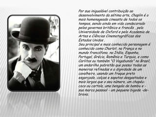 Por sua inigualável contribuição ao desenvolvimento da sétima arte, Chaplin é o mais homenageado cineasta de todos os tempos, sendo ainda em vida condecorado pelos governos britânico e francês , pela Universidade de Oxford e pela Academia de Artes e Ciências Cinematográficas dos Estados Unidos .Seu principal e mais conhecido personagem é conhecido como Charlot, na França e no mundo francófono, na Itália, Espanha, Portugal, Grécia, Romênia e Turquia, e como Carlitos ou também "O Vagabundo" no Brasil, um andarilho pobretão que possui todas as maneiras refinadas e a dignidade de um cavalheiro, usando um fraque preto esgarçado, calças e sapatos desgastados e mais largos que o seu número, um chapéu-coco ou cartola, uma bengala de bambu e - sua marca pessoal - um pequeno bigode -de-broxa.
