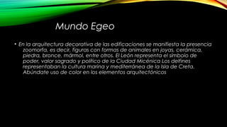 Mundo Egeo
• En la arquitectura decorativa de las edificaciones se manifiesta la presencia
zoomorfa, es decir, figuras con formas de animales en joyas, cerámica,
piedra, bronce, mármol, entre otros. El León representa el símbolo de
poder, valor sagrado y político de la Ciudad Micénica Los delfines
representaban la cultura marina y mediterránea de la Isla de Creta.
Abúndate uso de color en los elementos arquitectónicos
 