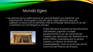 Mundo Egeo
• Las plantas de sus edificaciones se caracterizaban por presentar una
organización, rectangular y circular, pero cabe destacar que solo
jugaban un poco con la asimetría, más sin embargo destacaba el uso de
cuadrados con rectángulos o círculos.
Cabe destacar la presencia de estructuras
adinteladas, jugando un papel
predominante el uso de columnas de
madera que disminuyen de diámetro en la
parte inferior, coronadas por un grueso
capitel y un ábaco en forma de
paralelepípedo, como lo es el caso de las
columnas del Palacio de Knossos.
 