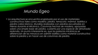 Mundo Egeo
• La arquitectura se encuentra englobada por el uso de materiales
constructivos tales como madera, piedra, terracota, mármol, ladrillos y
piedra caliza blanca. Murallas realizadas con piedras escudradas en
hileras durante el Micénico. Columnas hechas de madera, apoyadas
sobre una simple base de piedra, cubierta por una especie de almohada
redonda. Un punto interesante es, que los palacios micénicos se
diferencian de los minoicos en admitir ladrillos como material constructivo
sobre la piedra y en hacer uso de columnas de piedra.
 