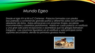 Mundo Egeo
Desde el siglo XV al XII a.C Cretense: -Palacios formados con piedra
escuadrada y conteniendo grandes patios y diferentes salas con pinturas
alrededor de éstos. -Salas-almacenes con enormes tinajas, escaleras
monumentales y soberbias plataformas. -Había en cada palacio un vestíbulo
y una gran sala para recepciones o asambleas que los griegos llamaban
mégaron. -Las columnas figuraban en el vestíbulo y sala principal como
soportes secundarios, siendo los primarios gruesos muros
 