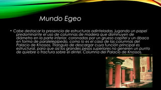 Mundo Egeo
• Cabe destacar la presencia de estructuras adinteladas, jugando un papel
predominante el uso de columnas de madera que disminuyen de
diámetro en la parte inferior, coronadas por un grueso capitel y un ábaco
en forma de paralelepípedo, como lo es el caso de las columnas del
Palacio de Knossos. Triangulo de descargar cuya función principal es
estructural, para que así los grandes pesos superiores no generen un punto
de quiebre o fractura sobre el dintel. Columna del Palacio de Knossos.
 