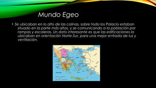 Mundo Egeo
• Se ubicaban en lo alto de las colinas, sobre todo los Palacio estaban
situado en la parte más altas, y se comunicando a la población por
rampas y escaleras. Un dato interesante es que las edificaciones la
ubicaban en orientación Norte-Sur, para una mejor entrada de luz y
ventilación.
 