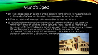 Mundo Egeo
• Las residencias abarcan desde la simple casa de campesinos a las ricas mansiones
y villas, cabe destacar que las casas llegaban a ser de dos o tres plantas
• Edificadas con los mismo rasgo y técnicas refinadas que los palacios
• Se realizaron gran variedad de construcciones para enterramiento Las casas del
Minoico presentaban cubierta plana, apoyada sobre forjado de madera que
frecuentemente decorados en su interior, ventanas dobles con partelúz y curiosos
"áticos". En algunas se usaban vigas horizontales de madera, en otras,
mampostería. Las vigas, empotradas en las fachadas servían, a la vez, como
elementos estructurales y decorativos, manteniéndose vistas.
 