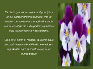 Es cierto que los valores son el principio y
  fin del comportamiento humano. Por tal
 razón si comenzamos a practicarlos cada
uno de nosotros día a día podremos mejorar
    este mundo egoísta y deshumano.


Creo en el amor, el respeto, la tolerancia la
 comunicación y la humildad como valores
  importantes para la construcción de un
               mundo pasivo.
 