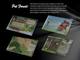 Pet forest é um jogo cujo o objetivo e eliminar
Pet Forest:   monstros capturar animais e usa-los para te ajudar
              nas lutas contra os tais monstros e subir de Level
              que é tipo uma experiência adquirida a mais para o
              personagem conversar com amigos etc.
 
