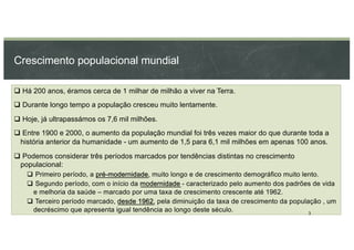 Crescimento populacional mundial
q Há 200 anos, éramos cerca de 1 milhar de milhão a viver na Terra.
q Durante longo tempo a população cresceu muito lentamente.
q Hoje, já ultrapassámos os 7,6 mil milhões.
q Entre 1900 e 2000, o aumento da população mundial foi três vezes maior do que durante toda a
história anterior da humanidade - um aumento de 1,5 para 6,1 mil milhões em apenas 100 anos.
q Podemos considerar três períodos marcados por tendências distintas no crescimento
populacional:
q Primeiro período, a pré-modernidade, muito longo e de crescimento demográfico muito lento.
q Segundo período, com o início da modernidade - caracterizado pelo aumento dos padrões de vida
e melhoria da saúde – marcado por uma taxa de crescimento crescente até 1962.
q Terceiro período marcado, desde 1962, pela diminuição da taxa de crescimento da população , um
decréscimo que apresenta igual tendência ao longo deste século. 3
 