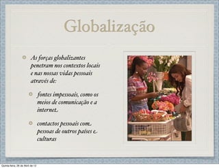 Globalização
                         As forças globalizantes
                         penetram nos contextos locais
                         e nas nossas vidas pessoais
                         através de:

                                  fontes impessoais, como os
                                  meios de comunicação e a
                                  internet

                                  contactos pessoais com
                                  pessoas de outros países e
                                  culturas



Quinta-feira, 26 de Abril de 12
 