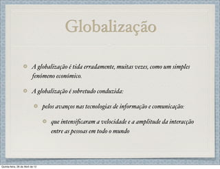 Globalização

                          A globalização é tida erradamente, muitas vezes, como um simples
                          fenómeno económico.

                          A globalização é sobretudo conduzida:

                                  pelos avanços nas tecnologias de informação e comunicação:

                                     que intensiﬁcaram a velocidade e a amplitude da interacção
                                     entre as pessoas em todo o mundo




Quinta-feira, 26 de Abril de 12
 