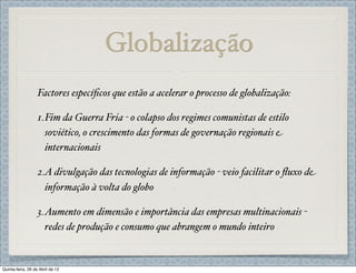 Globalização
                   Factores especíﬁcos que estão a acelerar o processo de globalização:

                   1.Fim da Guerra Fria - o colapso dos regimes comunistas de estilo
                     soviético, o crescimento das formas de governação regionais e
                     internacionais

                   2.A divulgação das tecnologias de informação - veio facilitar o ﬂuxo de
                     informação à volta do globo

                   3.Aumento em dimensão e importância das empresas multinacionais -
                     redes de produção e consumo que abrangem o mundo inteiro


Quinta-feira, 26 de Abril de 12
 