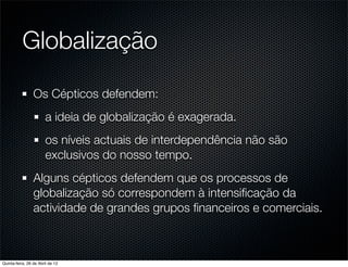 Globalização

                 Os Cépticos defendem:
                       a ideia de globalização é exagerada.
                       os níveis actuais de interdependência não são
                       exclusivos do nosso tempo.
                 Alguns cépticos defendem que os processos de
                 globalização só correspondem à intensiﬁcação da
                 actividade de grandes grupos ﬁnanceiros e comerciais.



Quinta-feira, 26 de Abril de 12
 