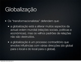 Globalização
                 Os “transformacionalistas” defendem que:
                       a globalização está a alterar muitos aspectos da
                       actual ordem mundial (relações sociais, políticas e
                       económicas), mas os velhos padrões de relações
                       não são destruídos.
                       a globalização é um processo contraditório que
                       envolve inﬂuências com várias direcções (do global
                       para o local e do local para o global).



Quinta-feira, 26 de Abril de 12
 