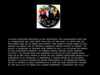 LA NUEVA REVOLUCION INDUSTRIAL, LA ERA TECNOLOGICA, ESTA CONSIGUIENDO JUNTO CON
LA GLOBALIZACION QUE UNOS POCOS SEAN CADA VEZ MAS RICOS Y EL RESTO CADA VEZ
MAS POBRES. CADA VEZ SE FABRICA MAS RAPIDO Y MAS BARATO EN PAISES DONDE ES FACIL
HACERLO SIN NINGUN TIPO DE CORTAPISA HUMANA.SE PIERDEN PUESTOS DE TRABAJO Y SE
REDUCE LA POSIBILIDAD DE ADQUIRIR UNOS PRODUCTOS QUE A LA VEZ, QUIEN LOS FABRICA
EN ESAS CONDICIONES HUMANAS Y DE POBREZA SALARIAL TAMPOCO PUEDE ADQUIRIR.
LOS RICOS Y LOS NUEVOS RICOS HAN LEVANTADO UN CASTILLO DE ALTOS MUROS DONDE
CADA VEZ ES MAS DIFICIL ENTRAR .LA NUEVA ERA QUE ESTAMOS CONOCIENDO, BASADA EN LA
SUPREMACÍA DE LA TECNOLOGIA , LA INMEDIATEZ , EL DINERO RAPIDO DE LOS PELOTAZOS
APP.COM, Y LA FALTA DE VALORES NO INVITAN PRECISAMENTE AL OPTIMISMO.POR PRIMERA
VEZ EN LA HISTORIA LA NUEVA GENERACION VA A VIVIR CON PEOR PERPESCTIVA Y CALIDAD
DE VIDA QUE LA DE SUS PADRES. ESO SI, MEJOR INFORMADA Y “CONECTADA” QUE ELLOS.