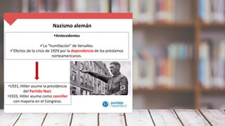 Nazismo alemán
Antecedentes
La “humillación” de Versalles.
Efectos de la crisis de 1929 por la dependencia de los préstamos
norteamericanos.
•1921, Hitler asume la presidencia
del Partido Nazi.
•1933, Hitler asume como canciller
con mayoría en el Congreso.
 