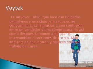 Es un joven rubio, que luce con holgados
pantalones y una chaqueta vaquera, se
conocen en la calle gracias a una confusión
entre un vendedor y una compradora. Es así
como después se ponen a platicar e
intercambian direcciones de correo. Mas
adelante se encuentran y platican sobre el
trabajo de Cayce.
 