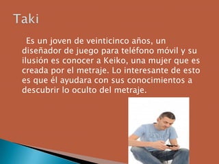 Es un joven de veinticinco años, un
diseñador de juego para teléfono móvil y su
ilusión es conocer a Keiko, una mujer que es
creada por el metraje. Lo interesante de esto
es que él ayudara con sus conocimientos a
descubrir lo oculto del metraje.
 