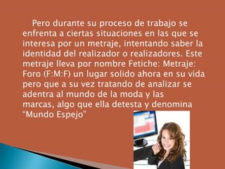 Pero durante su proceso de trabajo se
enfrenta a ciertas situaciones en las que se
interesa por un metraje, intentando saber la
identidad del realizador o realizadores. Este
metraje lleva por nombre Fetiche: Metraje:
Foro (F:M:F) un lugar solido ahora en su vida
pero que a su vez tratando de analizar se
adentra al mundo de la moda y las
marcas, algo que ella detesta y denomina
“Mundo Espejo”
 