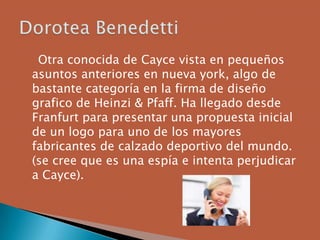 Otra conocida de Cayce vista en pequeños
asuntos anteriores en nueva york, algo de
bastante categoría en la firma de diseño
grafico de Heinzi & Pfaff. Ha llegado desde
Franfurt para presentar una propuesta inicial
de un logo para uno de los mayores
fabricantes de calzado deportivo del mundo.
(se cree que es una espía e intenta perjudicar
a Cayce).
 