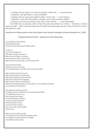 – É porque não vou poder nunca mais te abraçar, minha neta… – a avó murmurou.
– Vovozinha, mas que lábios, aí, tão arroxeados!
– É porque não vou nunca mais poder te beijar, minha neta… – a avó suspirou.
– Vovozinha, e que olhos tão fundos e parados, nesse rosto encovado, pálido?
– É porque já não estou te vendo, nunca mais, minha netinha… – a avó ainda gemeu.
Fita-Verde mais se assustou, como se fosse ter juízo pela primeira vez. Gritou: – Vovozinha, eu tenho
medo do Lobo! … Mas a avó não estava mais lá, sendo que demasiado ausente, a não ser pelo frio, triste e
tão repentino corpo.
Extraído do livro Meus primeiros contos. Rio de Janeiro: Nova Fronteira, Antologia de Contistas Brasileiros vol. 3, 2001.
Chapeuzinho Amarelo – poema de Chico Buarque
Era a ChapeuzinhoAmarelo
Amareladade medo
Tinhamedode tudo,aquelaChapeuzinho.
Já não ria
Em festa,nãoaparecia
Não subiaescada,nemdescia
Não estavaresfriada,mastossia
Ouviacontode fada,e estremecia
Não brincavamaisde nada, nemde amarelinha
Tinhamedode trovão
Minhoca,pra ela,era cobra
E nunca apanhavasol,porque tinhamedoda sombra
Não iapra fora pra não se sujar
Não tomavasopapra nãoensopar
Não tomavabanhopra não descolar
Não falavanadapra não engasgar
Não ficavaempé com medode cair
Então viviaparada,deitada,massemdormir,commedode pesadelo
Era a ChapeuzinhoAmarelo…
E de todosos medosque tinha
O medomaisque medonhoerao medodotal do LOBO.
Um LOBO que nunca se via,
que morava lápra longe,
do outroladoda montanha,
numburaco da Alemanha,
cheiode teiade aranha,
numaterra tão estranha,
que vai ver que o tal do LOBO
nemexistia.
Mesmoassima Chapeuzinho
tinhacada vezmais medodomedodo medo
do medode um diaencontrarum LOBO
Um LOBO que não existia.
 