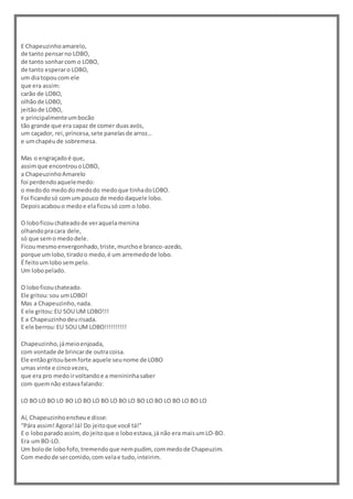 E Chapeuzinhoamarelo,
de tanto pensarno LOBO,
de tanto sonharcom o LOBO,
de tanto esperaro LOBO,
um diatopoucom ele
que era assim:
carão de LOBO,
olhãode LOBO,
jeitãode LOBO,
e principalmenteumbocão
tão grande que era capaz de comer duasavós,
um caçador, rei,princesa,sete panelasde arroz…
e umchapéude sobremesa.
Mas o engraçadoé que,
assimque encontrouoLOBO,
a ChapeuzinhoAmarelo
foi perdendoaquelemedo:
o medodo medodomedodo medoque tinhadoLOBO.
Foi ficandosó comum pouco de medodaquele lobo.
Depoisacabouo medoe elaficousó com o lobo.
O loboficouchateadode veraquelamenina
olhandopracara dele,
só que semo medodele.
Ficoumesmoenvergonhado,triste,murchoe branco-azedo,
porque umlobo,tiradoo medo,é um arremedode lobo.
É feitoumlobosempelo.
Um lobopelado.
O loboficouchateado.
Ele gritou:sou umLOBO!
Mas a Chapeuzinho,nada.
E ele gritou:EU SOU UM LOBO!!!
E a Chapeuzinhodeurisada.
E ele berrou:EU SOU UM LOBO!!!!!!!!!!
Chapeuzinho,jámeioenjoada,
com vontade de brincarde outracoisa.
Ele entãogritoubemforte aquele seunome de LOBO
umas vinte e cincovezes,
que era pro medoirvoltandoe a menininhasaber
com quemnão estavafalando:
LO BO LO BO LO BO LO BO LO BO LO BO LO BO LO BO LO BO LO BO LO
Aí, Chapeuzinhoencheue disse:
“Pára assim!Agora!Já! Do jeitoque você tá!”
E o loboparadoassim,dojeitoque o loboestava,já não era maisumLO-BO.
Era umBO-LO.
Um bolode lobofofo,tremendoque nempudim, commedode Chapeuzim.
Com medode sercomido,com velae tudo,inteirim.
 