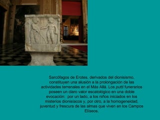 Sarcófagos de Erotes, derivados del dionisismo,
      constituyen una alusión a la prolongación de las
 actividades terrenales en el Más Allá. Los putti funerarios
      poseen un claro valor escatológico en una doble
    evocación: por un lado, a los niños iniciados en los
   misterios dionisíacos y, por otro, a la homogeneidad,
juventud y frescura de las almas que viven en los Campos
                          Elíseos.
 