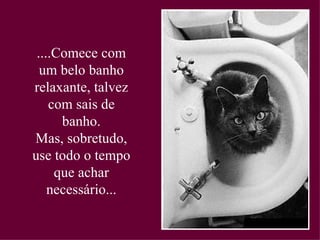....Comece com um belo banho relaxante, talvez com sais de banho. Mas, sobretudo, use todo o tempo que achar necessário... 