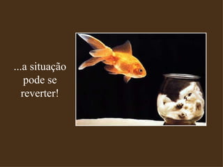 ...a situação pode se reverter! 