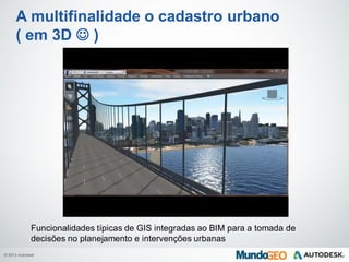 © 2013 Autodesk
A multifinalidade o cadastro urbano
( em 3D  )
Funcionalidades típicas de GIS integradas ao BIM para a tomada de
decisões no planejamento e intervenções urbanas
 