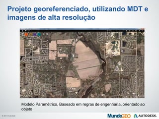 © 2013 Autodesk
Projeto georeferenciado, utilizando MDT e
imagens de alta resolução
Modelo Paramétrico, Baseado em regras de engenharia, orientado ao
objeto
 