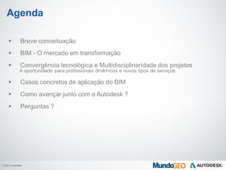 © 2013 Autodesk
Agenda
 Breve conceituação
 BIM - O mercado em transformação
 Convergência tecnológica e Multidisciplinaridade dos projetos
A oportunidade para profissionais dinâmicos e novos tipos de serviços
 Casos concretos de aplicação do BIM
 Como avançar junto com a Autodesk ?
 Perguntas ?
 