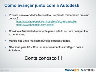 © 2014 Autodesk
Como avançar junto com a Autodesk
 Procure um revendedor Autodesk ou centro de treinamento próximo
de você:
http://www.autodesk.com/resellers/locate-a-reseller
http://www.autodesk.com.br/atc
 Convide a Autodesk diretamente para visitá-lo ou para compartilhar
experiências.
 Mande-nos um e-mail com dúvidas e necessidades.
 Não fique para trás. Crie um relacionamento estratégico com a
Autodesk.
Conte conosco !!!
 