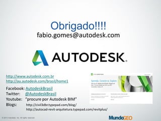 © 2013 Autodesk, Inc. All rights reserved.
Obrigado!!!!
fabio.gomes@autodesk.com
http://www.autodesk.com.br
http://au.autodesk.com/brasil/home1
Facebook: AutodeskBrasil
Twitter: @AutodeskBrasil
Youtube: “procure por Autodesk BIM”
Blogs: http://civil3dbr.typepad.com/blog/
http://autocad-revit-arquitetura.typepad.com/revitplus/
 