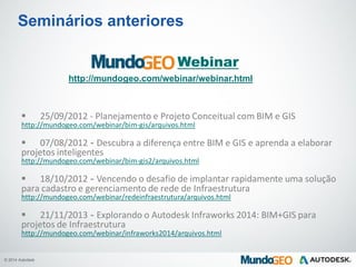 © 2014 Autodesk
Seminários anteriores
Webinar
http://mundogeo.com/webinar/webinar.html
 25/09/2012 - Planejamento e Projeto Conceitual com BIM e GIS
http://mundogeo.com/webinar/bim-gis/arquivos.html
 07/08/2012 - Descubra a diferença entre BIM e GIS e aprenda a elaborar
projetos inteligentes
http://mundogeo.com/webinar/bim-gis2/arquivos.html
 18/10/2012 - Vencendo o desafio de implantar rapidamente uma solução
para cadastro e gerenciamento de rede de Infraestrutura
http://mundogeo.com/webinar/redeinfraestrutura/arquivos.html
 21/11/2013 - Explorando o Autodesk Infraworks 2014: BIM+GIS para
projetos de Infraestrutura
http://mundogeo.com/webinar/infraworks2014/arquivos.html
 
