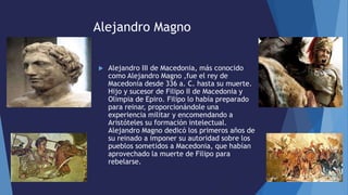 Alejandro Magno
 Alejandro III de Macedonia, más conocido
como Alejandro Magno ,fue el rey de
Macedonia desde 336 a. C. hasta su muerte.
Hijo y sucesor de Filipo II de Macedonia y
Olimpia de Epiro. Filipo lo había preparado
para reinar, proporcionándole una
experiencia militar y encomendando a
Aristóteles su formación intelectual.
Alejandro Magno dedicó los primeros años de
su reinado a imponer su autoridad sobre los
pueblos sometidos a Macedonia, que habían
aprovechado la muerte de Filipo para
rebelarse.
 