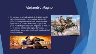 Alejandro Magno
 Es también la actual capital de la gobernación
del mismo nombre, y el principal puerto del
país. Es la segunda ciudad más importante de
Egipto tras la ciudad de El Cairo, capital del
país. Fundada por Alejandro Magno en el año 331
a. C. en una estratégica región portuaria, se
convirtió en pocos años en el centro cultural del
mundo antiguo.
 
