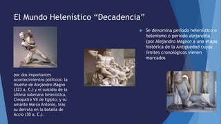 El Mundo Helenístico “Decadencia”
 Se denomina período helenístico o
helenismo o periodo alejandria
(por Alejandro Magno) a una etapa
histórica de la Antigüedad cuyos
límites cronológicos vienen
marcados
por dos importantes
acontecimientos políticos: la
muerte de Alejandro Magno
(323 a. C.) y el suicidio de la
última soberana helenística,
Cleopatra VII de Egipto, y su
amante Marco Antonio, tras
su derrota en la batalla de
Accio (30 a. C.).
 