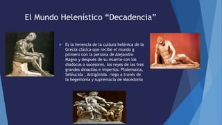 El Mundo Helenístico “Decadencia”
 Es la herencia de la cultura helénica de la
Grecia clásica que recibe el mundo g
primero con la persona de Alejandro
Magno y después de su muerte con los
diadocos o sucesores, los reyes de las tres
grandes dinastías e imperios: Ptolemaica,
Seléucida , Antigónida. riego a través de
la hegemonía y supremacía de Macedonia
 