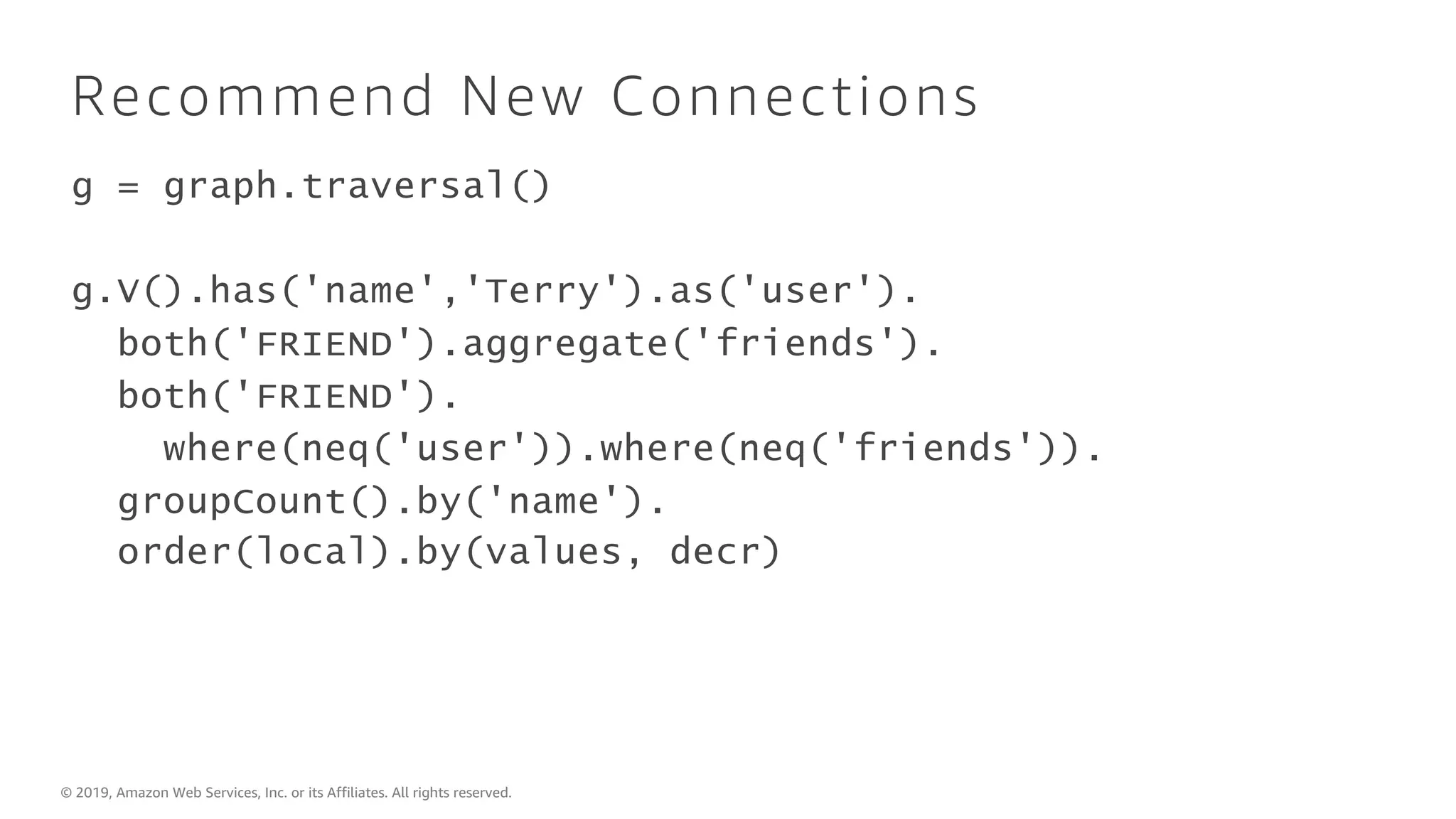 © 2019, Amazon Web Services, Inc. or its Affiliates. All rights reserved.
Recommend New Connections
g = graph.traversal()
g.V().has('name','Terry').as('user').
both('FRIEND').aggregate('friends').
both('FRIEND').
where(neq('user')).where(neq('friends')).
groupCount().by('name').
order(local).by(values, decr)
 