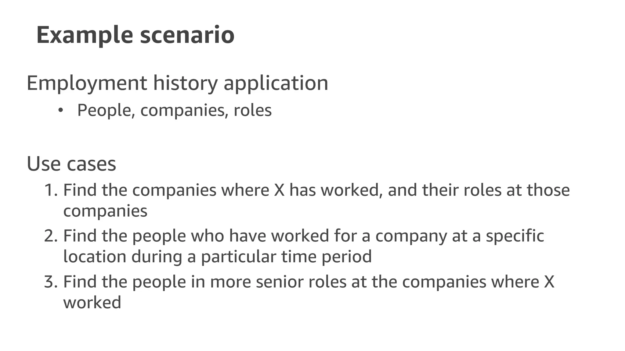 Example scenario
Employment history application
• People, companies, roles
Use cases
1. Find the companies where X has worked, and their roles at those
companies
2. Find the people who have worked for a company at a specific
location during a particular time period
3. Find the people in more senior roles at the companies where X
worked
 