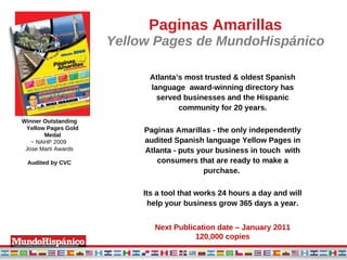 Paginas Amarillas Yellow Pages de MundoHispánico Atlanta’s most trusted & oldest Spanish language  award-winning directory has served businesses and the Hispanic community for 20 years. Paginas Amarillas - the only independently audited Spanish language Yellow Pages in Atlanta - puts your business in touch  with consumers that are ready to make a purchase.  Its a tool that works 24 hours a day and will help your business grow 365 days a year. Next Publication date – January 2011 120,000 copies Winner Outstanding Yellow Pages Gold Medal ~ NAHP 2009  Jose Marti Awards Audited by CVC 