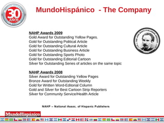 MundoHisp á nico  - The Company NAHP Awards 2009 Gold Award for Outstanding Yellow Pages.  Gold for Outstanding Political Article  Gold for Outstanding Cultural Article Gold for Outstanding Business Article Gold for Outstanding Sports Photo Gold for Outstanding Editorial Cartoon Silver for Outstanding Series of articles on the same topic NAHP Awards 2008 Silver Award for Outstanding Yellow Pages Bronze Award for Outstanding Weekly Gold for Written Word-Editorial Column Gold and Silver for Best Cartoon Strip Reporters Silver for Community Service/Health Article NAHP – National Assoc. of Hispanic Publishers 