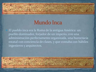 Mundo Inca El pueblo inca era la Roma de la antigua América: un pueblo dominador, forjador de un imperio, con una administración perfectamente organizada, una burocracia estatal con conciencia de clases, y que contaba con hábiles ingenieros y arquitectos. 