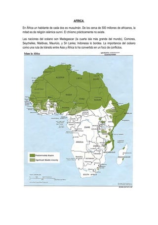AFRICA.

En África un habitante de cada dos es musulmán. De los cerca de 500 millones de africanos, la
mitad es de religión islámica sunní. El chiísmo prácticamente no existe.

Las naciones del océano son Madagascar (la cuarta isla más grande del mundo), Comores,
Seychelles, Maldivas, Mauricio, y Sri Lanka; Indonesia lo bordea. La importancia del océano
como una ruta de tránsito entre Asia y África lo ha convertido en un foco de conflictos.
 