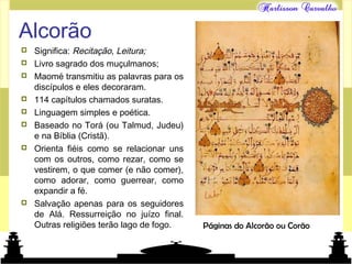 Mundo islâmico
Alcorão
 Significa: Recitação, Leitura;
 Livro sagrado dos muçulmanos;
 Maomé transmitiu as palavras para os
discípulos e eles decoraram.
 114 capítulos chamados suratas.
 Linguagem simples e poética.
 Baseado no Torá (ou Talmud, Judeu)
e na Bíblia (Cristã).
 Orienta fiéis como se relacionar uns
com os outros, como rezar, como se
vestirem, o que comer (e não comer),
como adorar, como guerrear, como
expandir a fé.
 Salvação apenas para os seguidores
de Alá. Ressurreição no juízo final.
Outras religiões terão lago de fogo. Páginas do Alcorão ou Corão
 